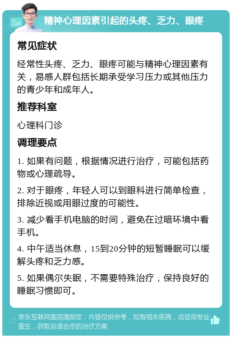 精神心理因素引起的头疼、乏力、眼疼 常见症状 经常性头疼、乏力、眼疼可能与精神心理因素有关，易感人群包括长期承受学习压力或其他压力的青少年和成年人。 推荐科室 心理科门诊 调理要点 1. 如果有问题，根据情况进行治疗，可能包括药物或心理疏导。 2. 对于眼疼，年轻人可以到眼科进行简单检查，排除近视或用眼过度的可能性。 3. 减少看手机电脑的时间，避免在过暗环境中看手机。 4. 中午适当休息，15到20分钟的短暂睡眠可以缓解头疼和乏力感。 5. 如果偶尔失眠，不需要特殊治疗，保持良好的睡眠习惯即可。