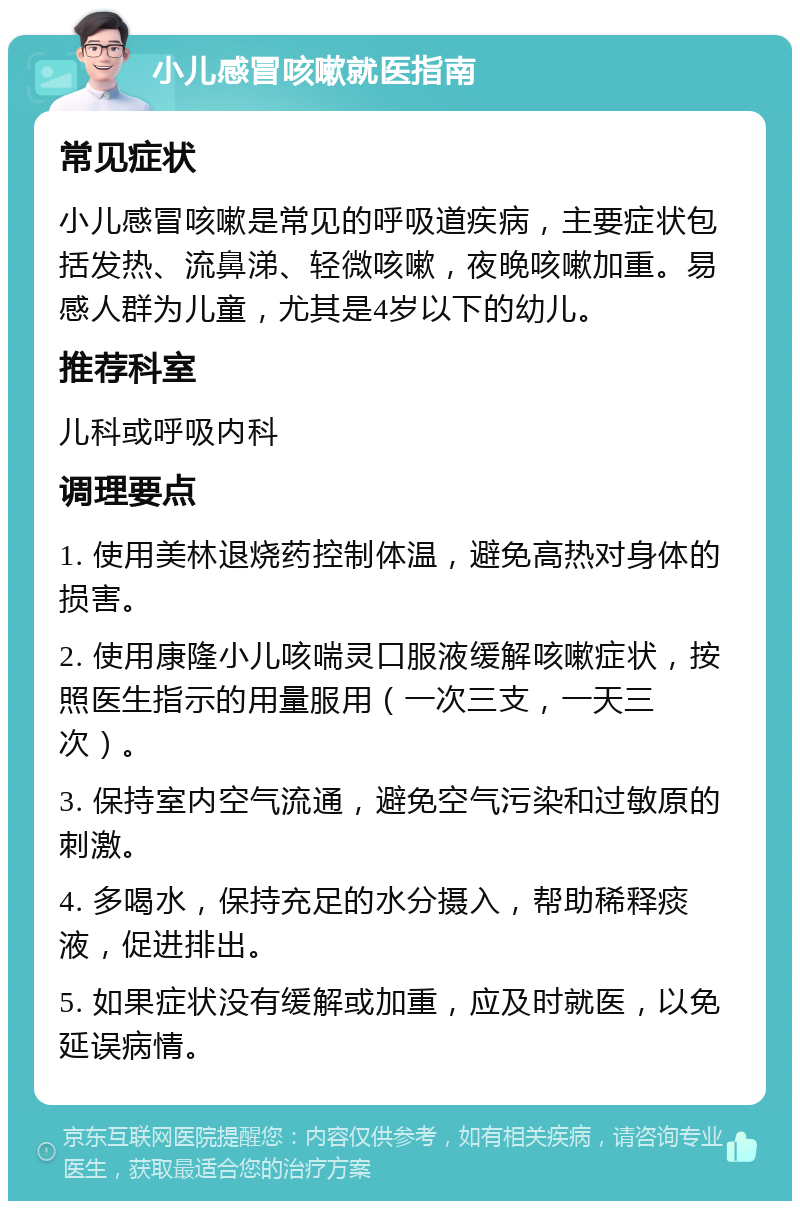 小儿感冒咳嗽就医指南 常见症状 小儿感冒咳嗽是常见的呼吸道疾病，主要症状包括发热、流鼻涕、轻微咳嗽，夜晚咳嗽加重。易感人群为儿童，尤其是4岁以下的幼儿。 推荐科室 儿科或呼吸内科 调理要点 1. 使用美林退烧药控制体温，避免高热对身体的损害。 2. 使用康隆小儿咳喘灵口服液缓解咳嗽症状，按照医生指示的用量服用（一次三支，一天三次）。 3. 保持室内空气流通，避免空气污染和过敏原的刺激。 4. 多喝水，保持充足的水分摄入，帮助稀释痰液，促进排出。 5. 如果症状没有缓解或加重，应及时就医，以免延误病情。