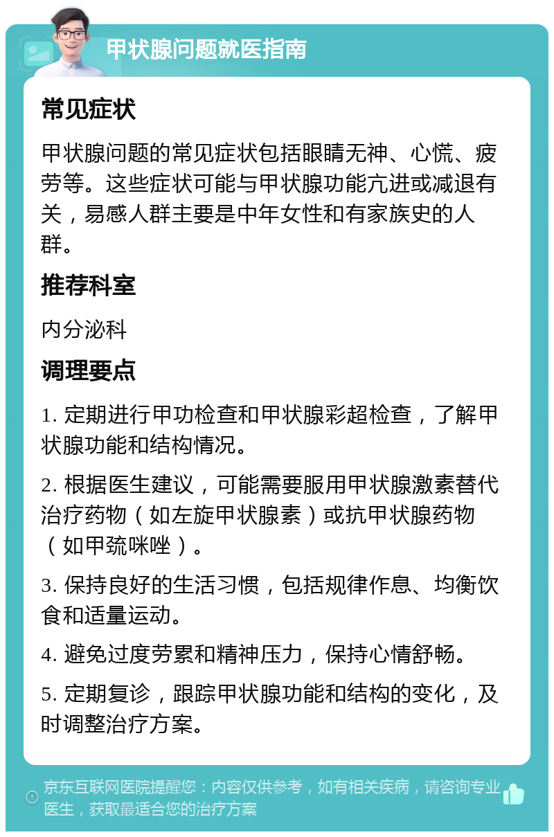 甲状腺问题就医指南 常见症状 甲状腺问题的常见症状包括眼睛无神、心慌、疲劳等。这些症状可能与甲状腺功能亢进或减退有关，易感人群主要是中年女性和有家族史的人群。 推荐科室 内分泌科 调理要点 1. 定期进行甲功检查和甲状腺彩超检查，了解甲状腺功能和结构情况。 2. 根据医生建议，可能需要服用甲状腺激素替代治疗药物（如左旋甲状腺素）或抗甲状腺药物（如甲巯咪唑）。 3. 保持良好的生活习惯，包括规律作息、均衡饮食和适量运动。 4. 避免过度劳累和精神压力，保持心情舒畅。 5. 定期复诊，跟踪甲状腺功能和结构的变化，及时调整治疗方案。