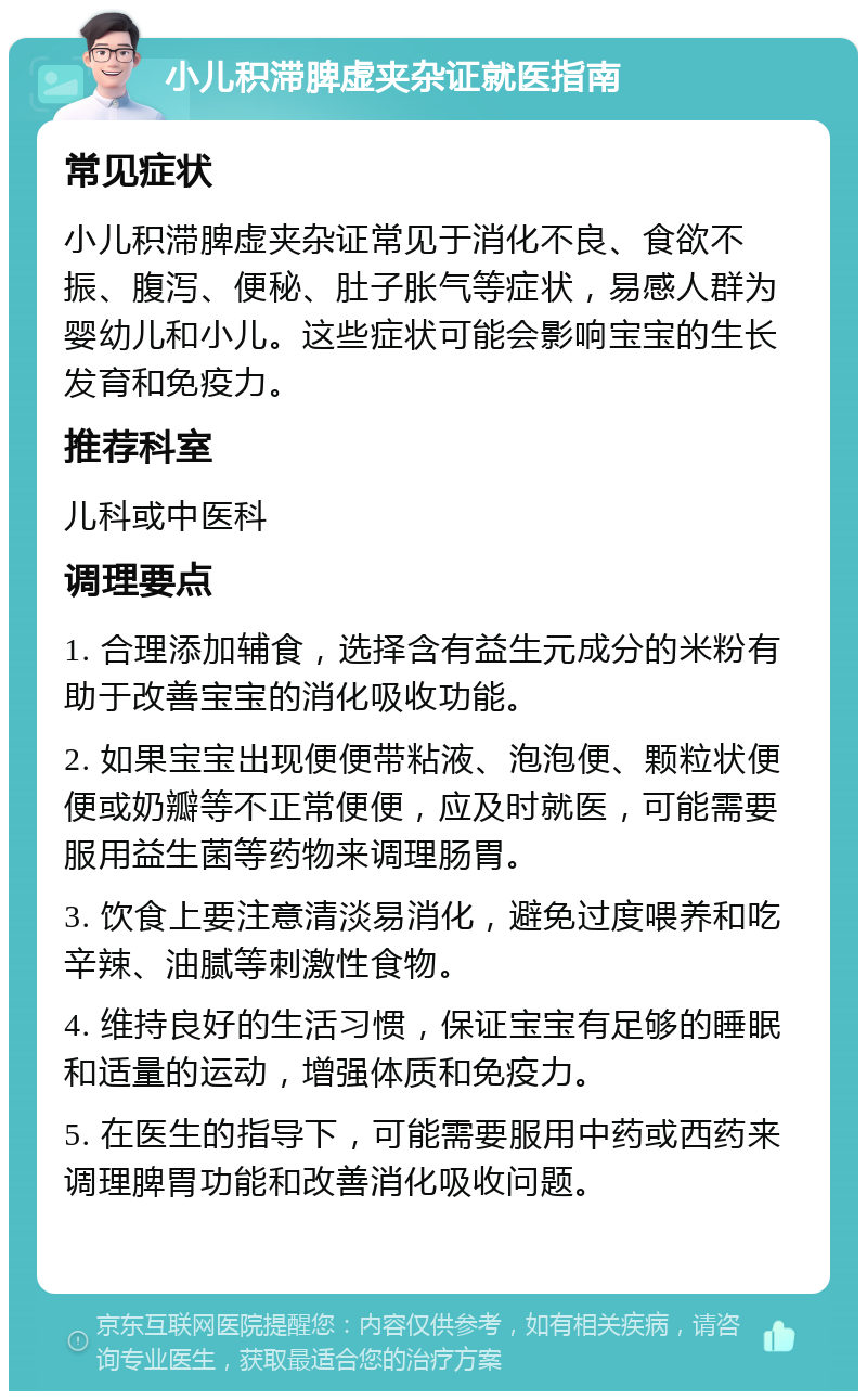 小儿积滞脾虚夹杂证就医指南 常见症状 小儿积滞脾虚夹杂证常见于消化不良、食欲不振、腹泻、便秘、肚子胀气等症状，易感人群为婴幼儿和小儿。这些症状可能会影响宝宝的生长发育和免疫力。 推荐科室 儿科或中医科 调理要点 1. 合理添加辅食，选择含有益生元成分的米粉有助于改善宝宝的消化吸收功能。 2. 如果宝宝出现便便带粘液、泡泡便、颗粒状便便或奶瓣等不正常便便，应及时就医，可能需要服用益生菌等药物来调理肠胃。 3. 饮食上要注意清淡易消化，避免过度喂养和吃辛辣、油腻等刺激性食物。 4. 维持良好的生活习惯，保证宝宝有足够的睡眠和适量的运动，增强体质和免疫力。 5. 在医生的指导下，可能需要服用中药或西药来调理脾胃功能和改善消化吸收问题。