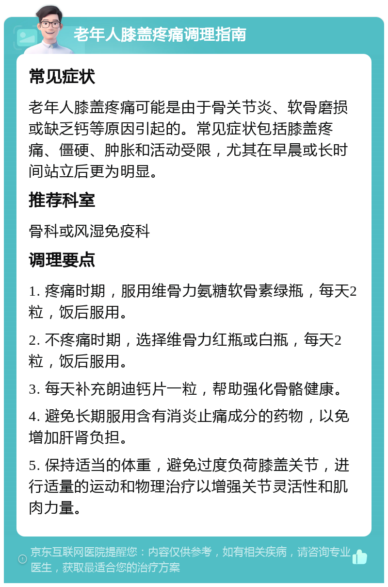 老年人膝盖疼痛调理指南 常见症状 老年人膝盖疼痛可能是由于骨关节炎、软骨磨损或缺乏钙等原因引起的。常见症状包括膝盖疼痛、僵硬、肿胀和活动受限，尤其在早晨或长时间站立后更为明显。 推荐科室 骨科或风湿免疫科 调理要点 1. 疼痛时期，服用维骨力氨糖软骨素绿瓶，每天2粒，饭后服用。 2. 不疼痛时期，选择维骨力红瓶或白瓶，每天2粒，饭后服用。 3. 每天补充朗迪钙片一粒，帮助强化骨骼健康。 4. 避免长期服用含有消炎止痛成分的药物，以免增加肝肾负担。 5. 保持适当的体重，避免过度负荷膝盖关节，进行适量的运动和物理治疗以增强关节灵活性和肌肉力量。