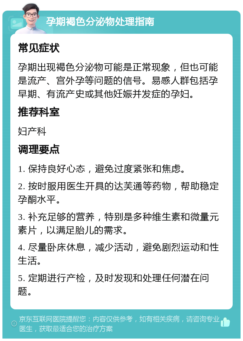 孕期褐色分泌物处理指南 常见症状 孕期出现褐色分泌物可能是正常现象，但也可能是流产、宫外孕等问题的信号。易感人群包括孕早期、有流产史或其他妊娠并发症的孕妇。 推荐科室 妇产科 调理要点 1. 保持良好心态，避免过度紧张和焦虑。 2. 按时服用医生开具的达芙通等药物，帮助稳定孕酮水平。 3. 补充足够的营养，特别是多种维生素和微量元素片，以满足胎儿的需求。 4. 尽量卧床休息，减少活动，避免剧烈运动和性生活。 5. 定期进行产检，及时发现和处理任何潜在问题。