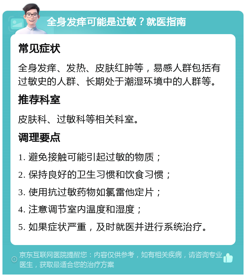 全身发痒可能是过敏？就医指南 常见症状 全身发痒、发热、皮肤红肿等，易感人群包括有过敏史的人群、长期处于潮湿环境中的人群等。 推荐科室 皮肤科、过敏科等相关科室。 调理要点 1. 避免接触可能引起过敏的物质； 2. 保持良好的卫生习惯和饮食习惯； 3. 使用抗过敏药物如氯雷他定片； 4. 注意调节室内温度和湿度； 5. 如果症状严重，及时就医并进行系统治疗。