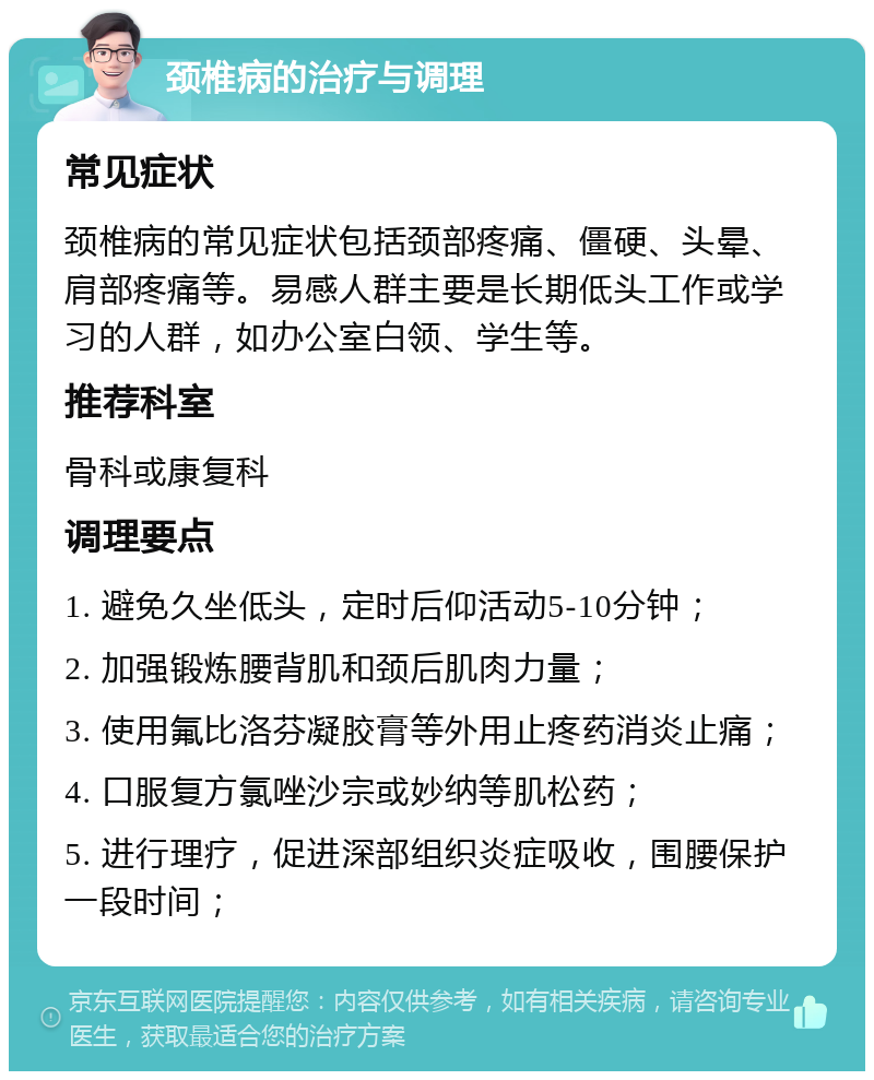 颈椎病的治疗与调理 常见症状 颈椎病的常见症状包括颈部疼痛、僵硬、头晕、肩部疼痛等。易感人群主要是长期低头工作或学习的人群，如办公室白领、学生等。 推荐科室 骨科或康复科 调理要点 1. 避免久坐低头，定时后仰活动5-10分钟； 2. 加强锻炼腰背肌和颈后肌肉力量； 3. 使用氟比洛芬凝胶膏等外用止疼药消炎止痛； 4. 口服复方氯唑沙宗或妙纳等肌松药； 5. 进行理疗，促进深部组织炎症吸收，围腰保护一段时间；