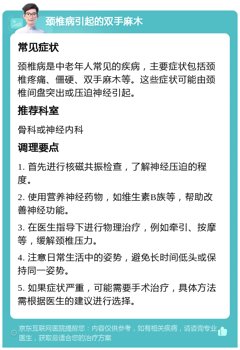 颈椎病引起的双手麻木 常见症状 颈椎病是中老年人常见的疾病，主要症状包括颈椎疼痛、僵硬、双手麻木等。这些症状可能由颈椎间盘突出或压迫神经引起。 推荐科室 骨科或神经内科 调理要点 1. 首先进行核磁共振检查，了解神经压迫的程度。 2. 使用营养神经药物，如维生素B族等，帮助改善神经功能。 3. 在医生指导下进行物理治疗，例如牵引、按摩等，缓解颈椎压力。 4. 注意日常生活中的姿势，避免长时间低头或保持同一姿势。 5. 如果症状严重，可能需要手术治疗，具体方法需根据医生的建议进行选择。