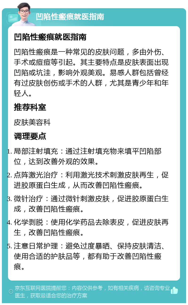 凹陷性瘢痕就医指南 凹陷性瘢痕就医指南 凹陷性瘢痕是一种常见的皮肤问题，多由外伤、手术或痘痘等引起。其主要特点是皮肤表面出现凹陷或坑洼，影响外观美观。易感人群包括曾经有过皮肤创伤或手术的人群，尤其是青少年和年轻人。 推荐科室 皮肤美容科 调理要点 局部注射填充：通过注射填充物来填平凹陷部位，达到改善外观的效果。 点阵激光治疗：利用激光技术刺激皮肤再生，促进胶原蛋白生成，从而改善凹陷性瘢痕。 微针治疗：通过微针刺激皮肤，促进胶原蛋白生成，改善凹陷性瘢痕。 化学剥脱：使用化学药品去除表皮，促进皮肤再生，改善凹陷性瘢痕。 注意日常护理：避免过度暴晒、保持皮肤清洁、使用合适的护肤品等，都有助于改善凹陷性瘢痕。