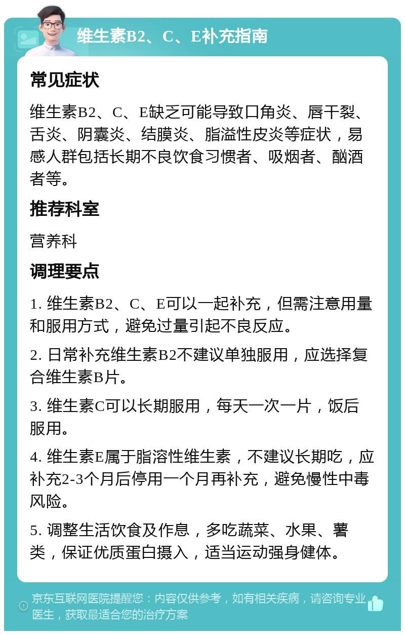 维生素B2、C、E补充指南 常见症状 维生素B2、C、E缺乏可能导致口角炎、唇干裂、舌炎、阴囊炎、结膜炎、脂溢性皮炎等症状，易感人群包括长期不良饮食习惯者、吸烟者、酗酒者等。 推荐科室 营养科 调理要点 1. 维生素B2、C、E可以一起补充，但需注意用量和服用方式，避免过量引起不良反应。 2. 日常补充维生素B2不建议单独服用，应选择复合维生素B片。 3. 维生素C可以长期服用，每天一次一片，饭后服用。 4. 维生素E属于脂溶性维生素，不建议长期吃，应补充2-3个月后停用一个月再补充，避免慢性中毒风险。 5. 调整生活饮食及作息，多吃蔬菜、水果、薯类，保证优质蛋白摄入，适当运动强身健体。