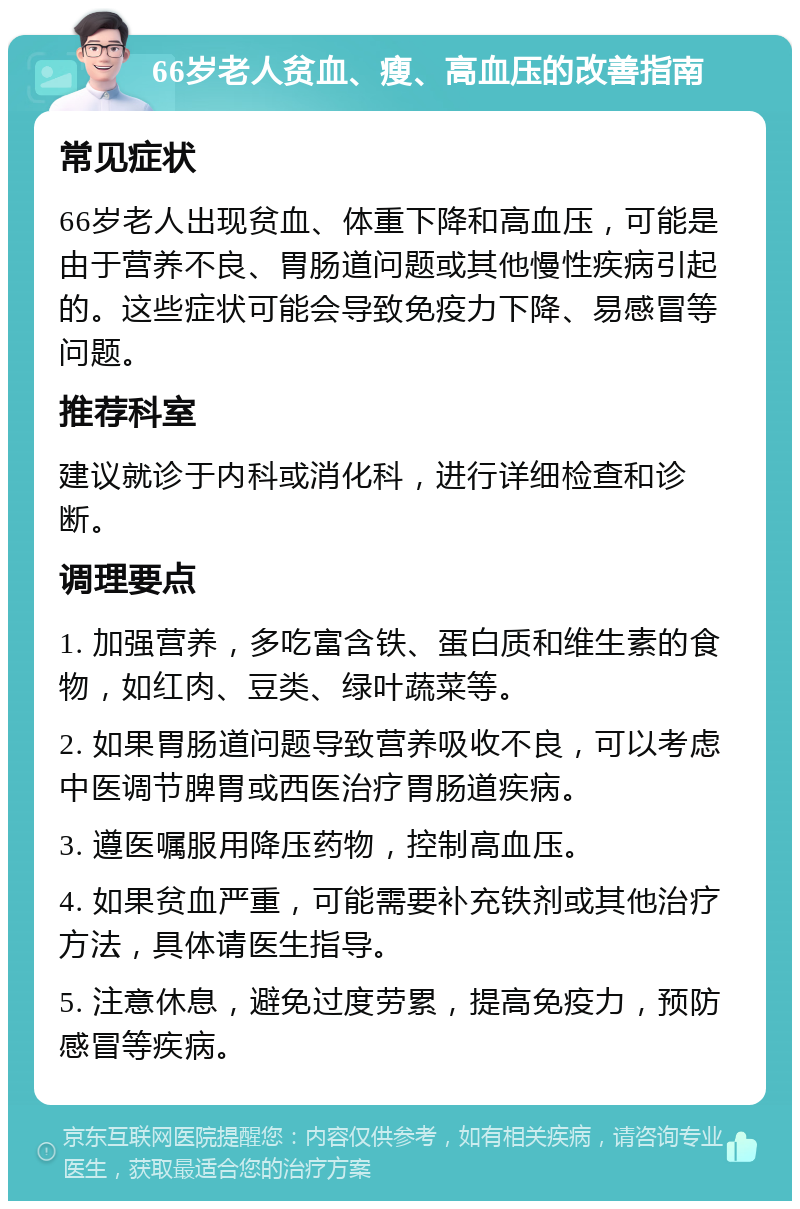 66岁老人贫血、瘦、高血压的改善指南 常见症状 66岁老人出现贫血、体重下降和高血压，可能是由于营养不良、胃肠道问题或其他慢性疾病引起的。这些症状可能会导致免疫力下降、易感冒等问题。 推荐科室 建议就诊于内科或消化科，进行详细检查和诊断。 调理要点 1. 加强营养，多吃富含铁、蛋白质和维生素的食物，如红肉、豆类、绿叶蔬菜等。 2. 如果胃肠道问题导致营养吸收不良，可以考虑中医调节脾胃或西医治疗胃肠道疾病。 3. 遵医嘱服用降压药物，控制高血压。 4. 如果贫血严重，可能需要补充铁剂或其他治疗方法，具体请医生指导。 5. 注意休息，避免过度劳累，提高免疫力，预防感冒等疾病。