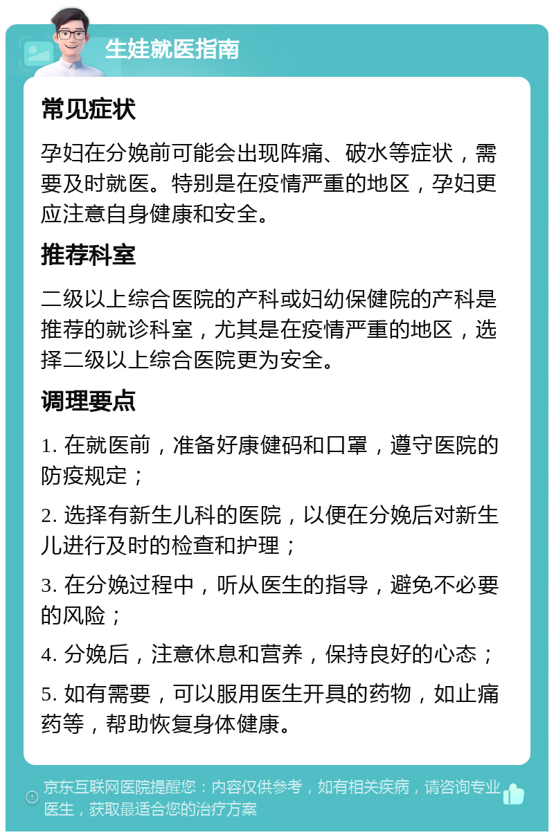 生娃就医指南 常见症状 孕妇在分娩前可能会出现阵痛、破水等症状，需要及时就医。特别是在疫情严重的地区，孕妇更应注意自身健康和安全。 推荐科室 二级以上综合医院的产科或妇幼保健院的产科是推荐的就诊科室，尤其是在疫情严重的地区，选择二级以上综合医院更为安全。 调理要点 1. 在就医前，准备好康健码和口罩，遵守医院的防疫规定； 2. 选择有新生儿科的医院，以便在分娩后对新生儿进行及时的检查和护理； 3. 在分娩过程中，听从医生的指导，避免不必要的风险； 4. 分娩后，注意休息和营养，保持良好的心态； 5. 如有需要，可以服用医生开具的药物，如止痛药等，帮助恢复身体健康。