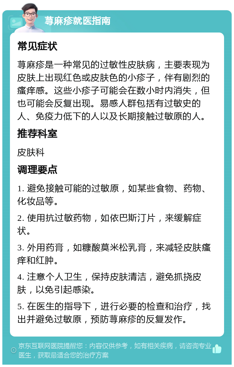 荨麻疹就医指南 常见症状 荨麻疹是一种常见的过敏性皮肤病，主要表现为皮肤上出现红色或皮肤色的小疹子，伴有剧烈的瘙痒感。这些小疹子可能会在数小时内消失，但也可能会反复出现。易感人群包括有过敏史的人、免疫力低下的人以及长期接触过敏原的人。 推荐科室 皮肤科 调理要点 1. 避免接触可能的过敏原，如某些食物、药物、化妆品等。 2. 使用抗过敏药物，如依巴斯汀片，来缓解症状。 3. 外用药膏，如糠酸莫米松乳膏，来减轻皮肤瘙痒和红肿。 4. 注意个人卫生，保持皮肤清洁，避免抓挠皮肤，以免引起感染。 5. 在医生的指导下，进行必要的检查和治疗，找出并避免过敏原，预防荨麻疹的反复发作。