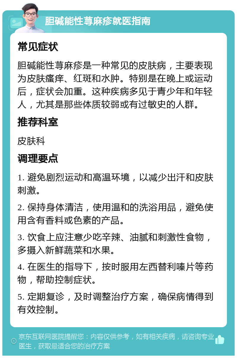 胆碱能性荨麻疹就医指南 常见症状 胆碱能性荨麻疹是一种常见的皮肤病，主要表现为皮肤瘙痒、红斑和水肿。特别是在晚上或运动后，症状会加重。这种疾病多见于青少年和年轻人，尤其是那些体质较弱或有过敏史的人群。 推荐科室 皮肤科 调理要点 1. 避免剧烈运动和高温环境，以减少出汗和皮肤刺激。 2. 保持身体清洁，使用温和的洗浴用品，避免使用含有香料或色素的产品。 3. 饮食上应注意少吃辛辣、油腻和刺激性食物，多摄入新鲜蔬菜和水果。 4. 在医生的指导下，按时服用左西替利嗪片等药物，帮助控制症状。 5. 定期复诊，及时调整治疗方案，确保病情得到有效控制。