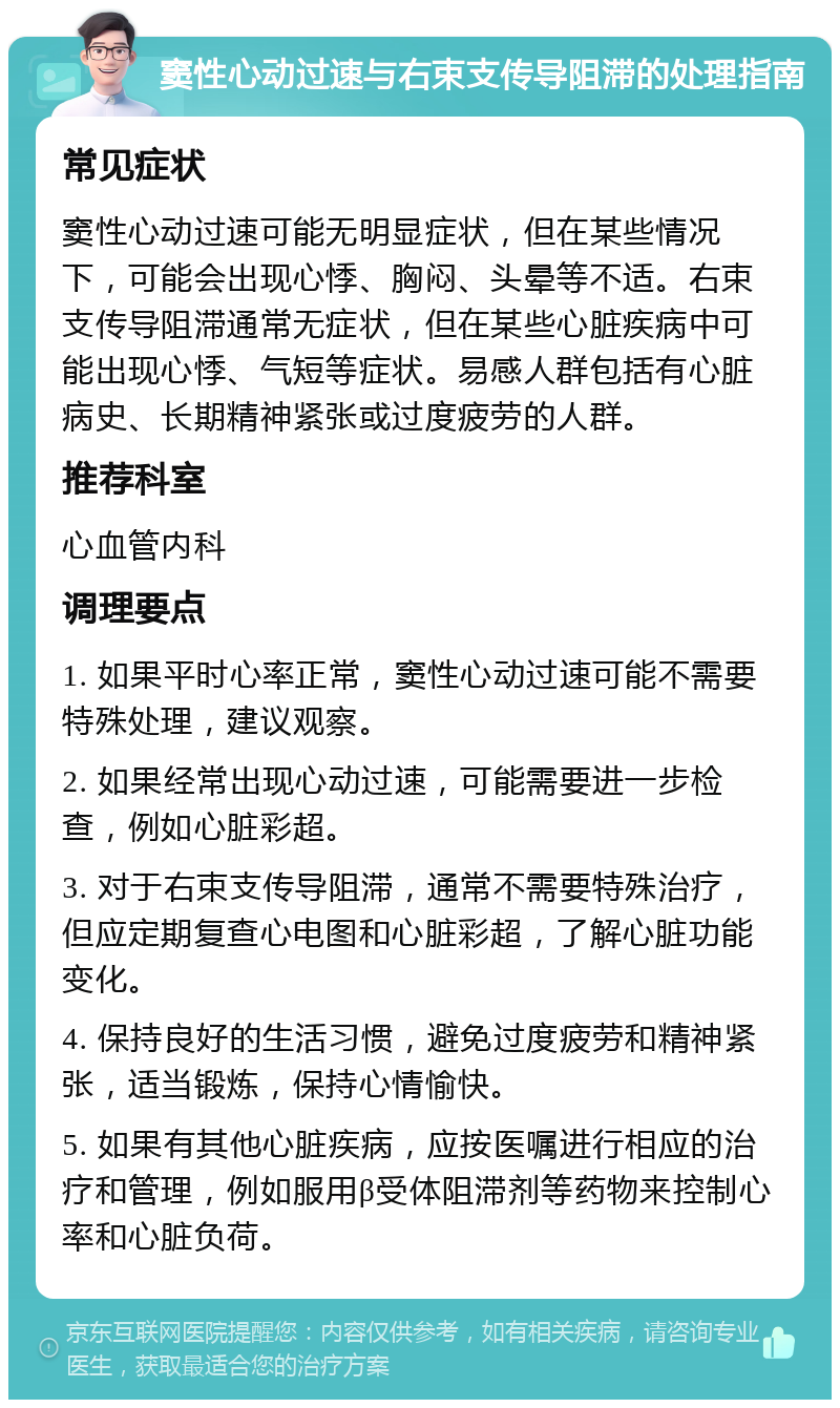 窦性心动过速与右束支传导阻滞的处理指南 常见症状 窦性心动过速可能无明显症状，但在某些情况下，可能会出现心悸、胸闷、头晕等不适。右束支传导阻滞通常无症状，但在某些心脏疾病中可能出现心悸、气短等症状。易感人群包括有心脏病史、长期精神紧张或过度疲劳的人群。 推荐科室 心血管内科 调理要点 1. 如果平时心率正常，窦性心动过速可能不需要特殊处理，建议观察。 2. 如果经常出现心动过速，可能需要进一步检查，例如心脏彩超。 3. 对于右束支传导阻滞，通常不需要特殊治疗，但应定期复查心电图和心脏彩超，了解心脏功能变化。 4. 保持良好的生活习惯，避免过度疲劳和精神紧张，适当锻炼，保持心情愉快。 5. 如果有其他心脏疾病，应按医嘱进行相应的治疗和管理，例如服用β受体阻滞剂等药物来控制心率和心脏负荷。