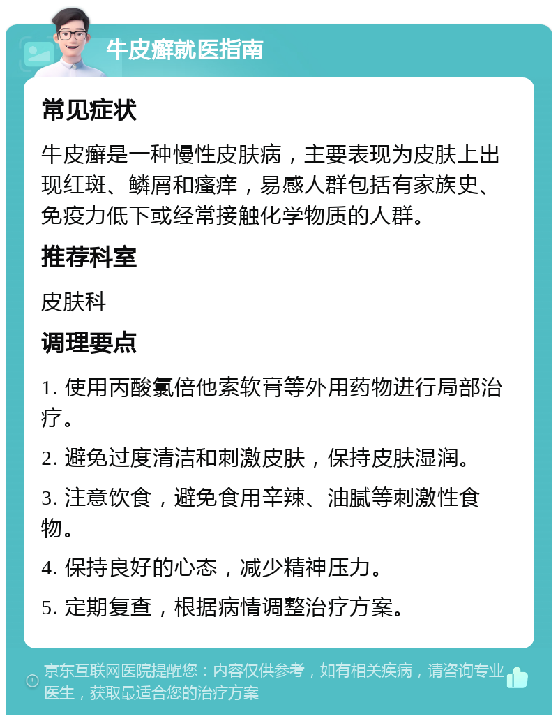 牛皮癣就医指南 常见症状 牛皮癣是一种慢性皮肤病，主要表现为皮肤上出现红斑、鳞屑和瘙痒，易感人群包括有家族史、免疫力低下或经常接触化学物质的人群。 推荐科室 皮肤科 调理要点 1. 使用丙酸氯倍他索软膏等外用药物进行局部治疗。 2. 避免过度清洁和刺激皮肤，保持皮肤湿润。 3. 注意饮食，避免食用辛辣、油腻等刺激性食物。 4. 保持良好的心态，减少精神压力。 5. 定期复查，根据病情调整治疗方案。