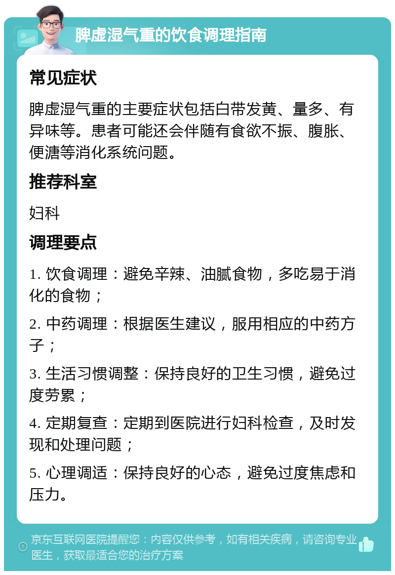 脾虚湿气重的饮食调理指南 常见症状 脾虚湿气重的主要症状包括白带发黄、量多、有异味等。患者可能还会伴随有食欲不振、腹胀、便溏等消化系统问题。 推荐科室 妇科 调理要点 1. 饮食调理：避免辛辣、油腻食物，多吃易于消化的食物； 2. 中药调理：根据医生建议，服用相应的中药方子； 3. 生活习惯调整：保持良好的卫生习惯，避免过度劳累； 4. 定期复查：定期到医院进行妇科检查，及时发现和处理问题； 5. 心理调适：保持良好的心态，避免过度焦虑和压力。