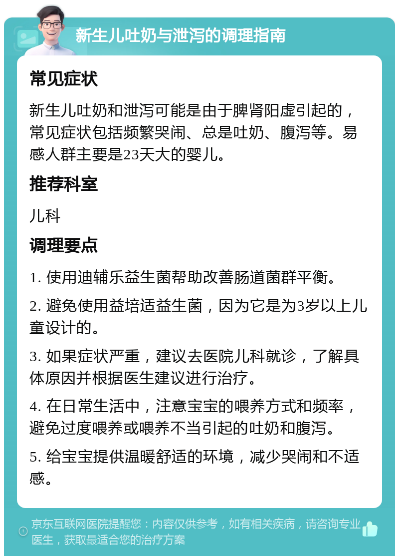 新生儿吐奶与泄泻的调理指南 常见症状 新生儿吐奶和泄泻可能是由于脾肾阳虚引起的，常见症状包括频繁哭闹、总是吐奶、腹泻等。易感人群主要是23天大的婴儿。 推荐科室 儿科 调理要点 1. 使用迪辅乐益生菌帮助改善肠道菌群平衡。 2. 避免使用益培适益生菌，因为它是为3岁以上儿童设计的。 3. 如果症状严重，建议去医院儿科就诊，了解具体原因并根据医生建议进行治疗。 4. 在日常生活中，注意宝宝的喂养方式和频率，避免过度喂养或喂养不当引起的吐奶和腹泻。 5. 给宝宝提供温暖舒适的环境，减少哭闹和不适感。