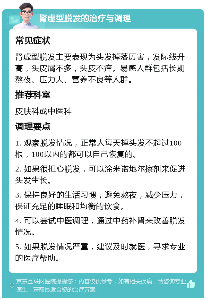 肾虚型脱发的治疗与调理 常见症状 肾虚型脱发主要表现为头发掉落厉害，发际线升高，头皮屑不多，头皮不痒。易感人群包括长期熬夜、压力大、营养不良等人群。 推荐科室 皮肤科或中医科 调理要点 1. 观察脱发情况，正常人每天掉头发不超过100根，100以内的都可以自己恢复的。 2. 如果很担心脱发，可以涂米诺地尔擦剂来促进头发生长。 3. 保持良好的生活习惯，避免熬夜，减少压力，保证充足的睡眠和均衡的饮食。 4. 可以尝试中医调理，通过中药补肾来改善脱发情况。 5. 如果脱发情况严重，建议及时就医，寻求专业的医疗帮助。