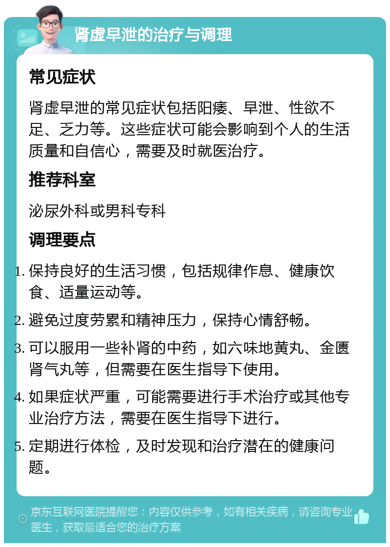 肾虚早泄的治疗与调理 常见症状 肾虚早泄的常见症状包括阳痿、早泄、性欲不足、乏力等。这些症状可能会影响到个人的生活质量和自信心，需要及时就医治疗。 推荐科室 泌尿外科或男科专科 调理要点 保持良好的生活习惯，包括规律作息、健康饮食、适量运动等。 避免过度劳累和精神压力，保持心情舒畅。 可以服用一些补肾的中药，如六味地黄丸、金匮肾气丸等，但需要在医生指导下使用。 如果症状严重，可能需要进行手术治疗或其他专业治疗方法，需要在医生指导下进行。 定期进行体检，及时发现和治疗潜在的健康问题。