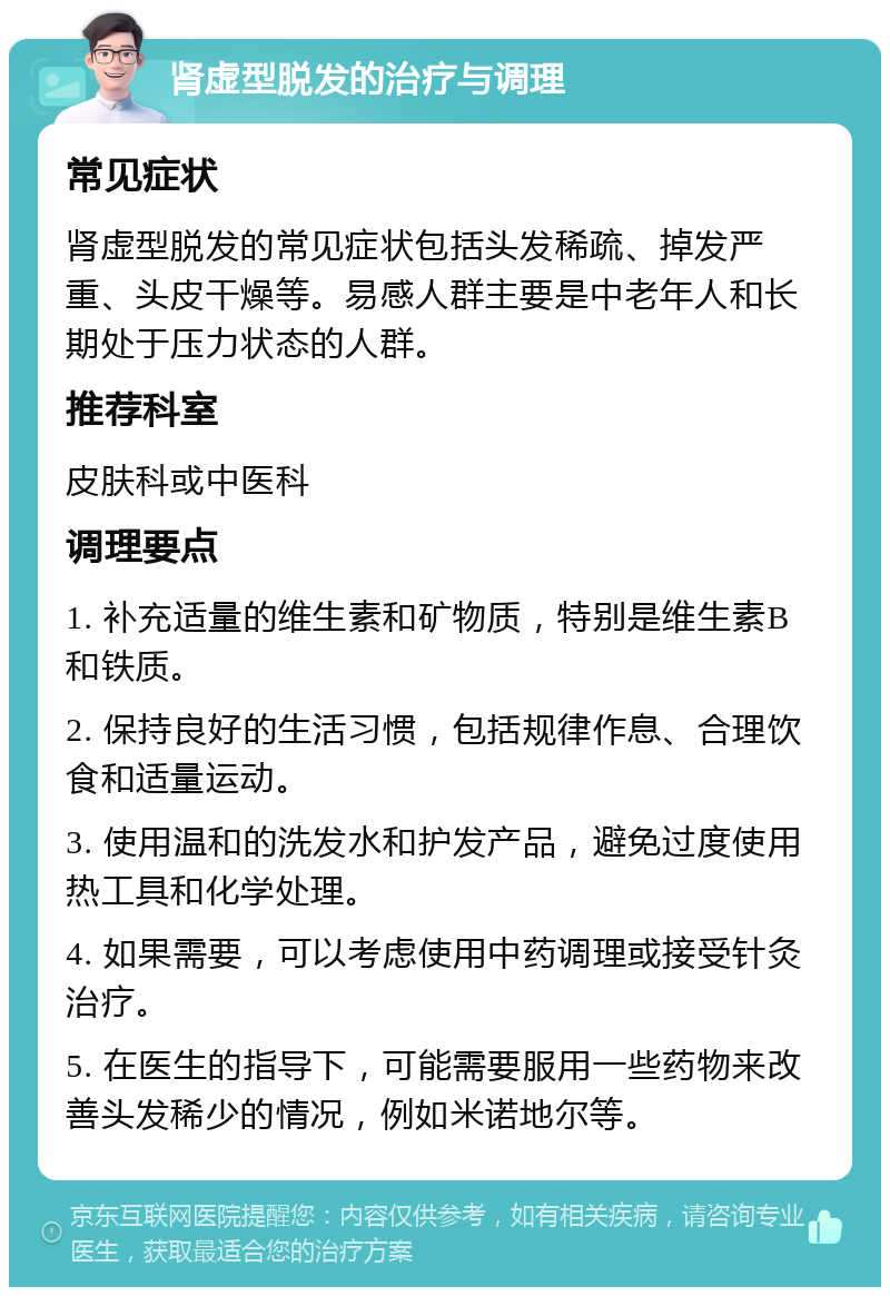 肾虚型脱发的治疗与调理 常见症状 肾虚型脱发的常见症状包括头发稀疏、掉发严重、头皮干燥等。易感人群主要是中老年人和长期处于压力状态的人群。 推荐科室 皮肤科或中医科 调理要点 1. 补充适量的维生素和矿物质，特别是维生素B和铁质。 2. 保持良好的生活习惯，包括规律作息、合理饮食和适量运动。 3. 使用温和的洗发水和护发产品，避免过度使用热工具和化学处理。 4. 如果需要，可以考虑使用中药调理或接受针灸治疗。 5. 在医生的指导下，可能需要服用一些药物来改善头发稀少的情况，例如米诺地尔等。