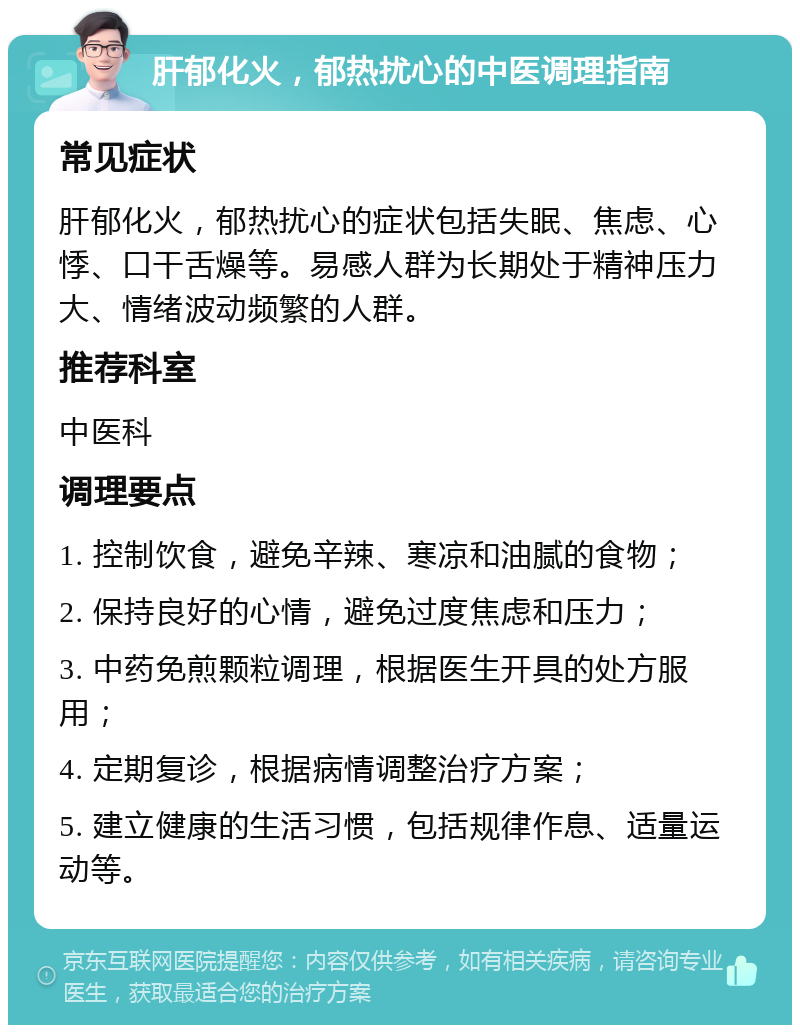 肝郁化火，郁热扰心的中医调理指南 常见症状 肝郁化火，郁热扰心的症状包括失眠、焦虑、心悸、口干舌燥等。易感人群为长期处于精神压力大、情绪波动频繁的人群。 推荐科室 中医科 调理要点 1. 控制饮食，避免辛辣、寒凉和油腻的食物； 2. 保持良好的心情，避免过度焦虑和压力； 3. 中药免煎颗粒调理，根据医生开具的处方服用； 4. 定期复诊，根据病情调整治疗方案； 5. 建立健康的生活习惯，包括规律作息、适量运动等。