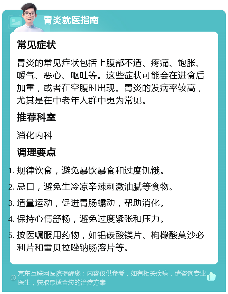 胃炎就医指南 常见症状 胃炎的常见症状包括上腹部不适、疼痛、饱胀、嗳气、恶心、呕吐等。这些症状可能会在进食后加重，或者在空腹时出现。胃炎的发病率较高，尤其是在中老年人群中更为常见。 推荐科室 消化内科 调理要点 规律饮食，避免暴饮暴食和过度饥饿。 忌口，避免生冷凉辛辣刺激油腻等食物。 适量运动，促进胃肠蠕动，帮助消化。 保持心情舒畅，避免过度紧张和压力。 按医嘱服用药物，如铝碳酸镁片、枸橼酸莫沙必利片和雷贝拉唑钠肠溶片等。