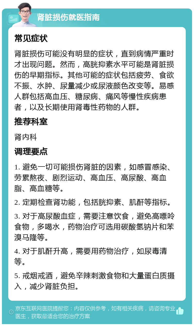 肾脏损伤就医指南 常见症状 肾脏损伤可能没有明显的症状，直到病情严重时才出现问题。然而，高胱抑素水平可能是肾脏损伤的早期指标。其他可能的症状包括疲劳、食欲不振、水肿、尿量减少或尿液颜色改变等。易感人群包括高血压、糖尿病、痛风等慢性疾病患者，以及长期使用肾毒性药物的人群。 推荐科室 肾内科 调理要点 1. 避免一切可能损伤肾脏的因素，如感冒感染、劳累熬夜、剧烈运动、高血压、高尿酸、高血脂、高血糖等。 2. 定期检查肾功能，包括胱抑素、肌酐等指标。 3. 对于高尿酸血症，需要注意饮食，避免高嘌呤食物，多喝水，药物治疗可选用碳酸氢钠片和苯溴马隆等。 4. 对于肌酐升高，需要用药物治疗，如尿毒清等。 5. 戒烟戒酒，避免辛辣刺激食物和大量蛋白质摄入，减少肾脏负担。