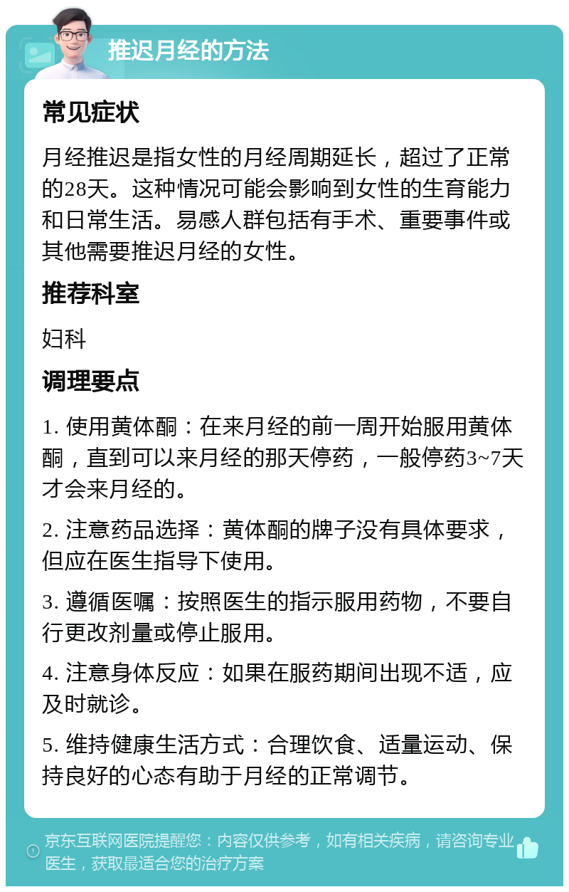 推迟月经的方法 常见症状 月经推迟是指女性的月经周期延长，超过了正常的28天。这种情况可能会影响到女性的生育能力和日常生活。易感人群包括有手术、重要事件或其他需要推迟月经的女性。 推荐科室 妇科 调理要点 1. 使用黄体酮：在来月经的前一周开始服用黄体酮，直到可以来月经的那天停药，一般停药3~7天才会来月经的。 2. 注意药品选择：黄体酮的牌子没有具体要求，但应在医生指导下使用。 3. 遵循医嘱：按照医生的指示服用药物，不要自行更改剂量或停止服用。 4. 注意身体反应：如果在服药期间出现不适，应及时就诊。 5. 维持健康生活方式：合理饮食、适量运动、保持良好的心态有助于月经的正常调节。