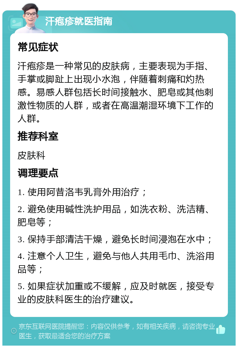 汗疱疹就医指南 常见症状 汗疱疹是一种常见的皮肤病，主要表现为手指、手掌或脚趾上出现小水泡，伴随着刺痛和灼热感。易感人群包括长时间接触水、肥皂或其他刺激性物质的人群，或者在高温潮湿环境下工作的人群。 推荐科室 皮肤科 调理要点 1. 使用阿昔洛韦乳膏外用治疗； 2. 避免使用碱性洗护用品，如洗衣粉、洗洁精、肥皂等； 3. 保持手部清洁干燥，避免长时间浸泡在水中； 4. 注意个人卫生，避免与他人共用毛巾、洗浴用品等； 5. 如果症状加重或不缓解，应及时就医，接受专业的皮肤科医生的治疗建议。