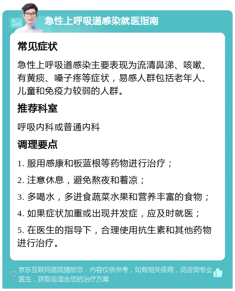 急性上呼吸道感染就医指南 常见症状 急性上呼吸道感染主要表现为流清鼻涕、咳嗽、有黄痰、嗓子疼等症状，易感人群包括老年人、儿童和免疫力较弱的人群。 推荐科室 呼吸内科或普通内科 调理要点 1. 服用感康和板蓝根等药物进行治疗； 2. 注意休息，避免熬夜和着凉； 3. 多喝水，多进食蔬菜水果和营养丰富的食物； 4. 如果症状加重或出现并发症，应及时就医； 5. 在医生的指导下，合理使用抗生素和其他药物进行治疗。