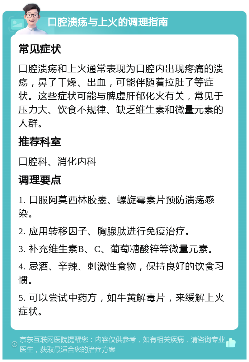 口腔溃疡与上火的调理指南 常见症状 口腔溃疡和上火通常表现为口腔内出现疼痛的溃疡，鼻子干燥、出血，可能伴随着拉肚子等症状。这些症状可能与脾虚肝郁化火有关，常见于压力大、饮食不规律、缺乏维生素和微量元素的人群。 推荐科室 口腔科、消化内科 调理要点 1. 口服阿莫西林胶囊、螺旋霉素片预防溃疡感染。 2. 应用转移因子、胸腺肽进行免疫治疗。 3. 补充维生素B、C、葡萄糖酸锌等微量元素。 4. 忌酒、辛辣、刺激性食物，保持良好的饮食习惯。 5. 可以尝试中药方，如牛黄解毒片，来缓解上火症状。