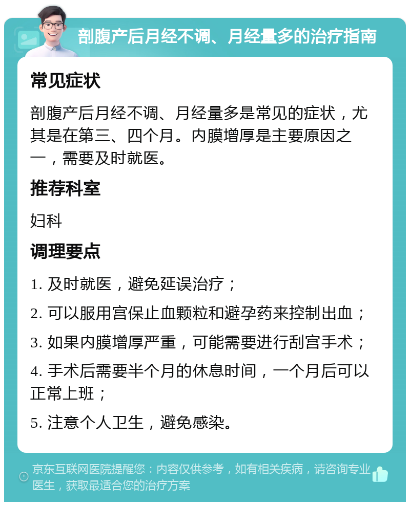 剖腹产后月经不调、月经量多的治疗指南 常见症状 剖腹产后月经不调、月经量多是常见的症状，尤其是在第三、四个月。内膜增厚是主要原因之一，需要及时就医。 推荐科室 妇科 调理要点 1. 及时就医，避免延误治疗； 2. 可以服用宫保止血颗粒和避孕药来控制出血； 3. 如果内膜增厚严重，可能需要进行刮宫手术； 4. 手术后需要半个月的休息时间，一个月后可以正常上班； 5. 注意个人卫生，避免感染。