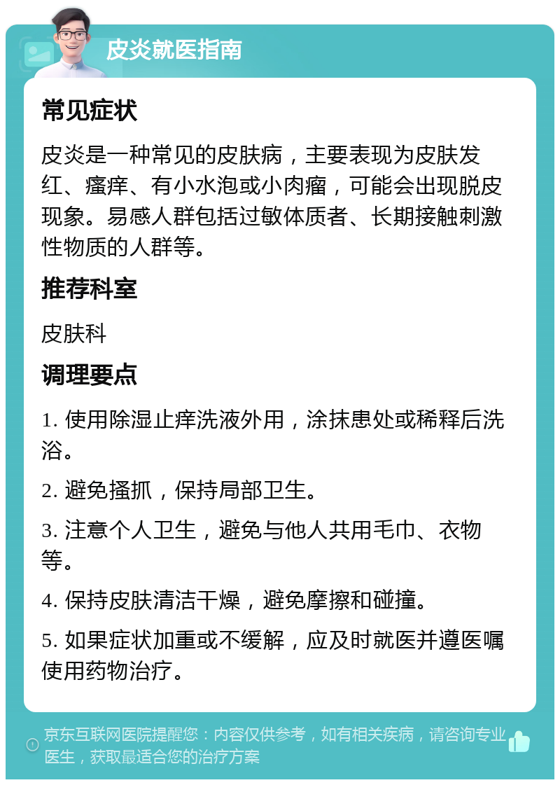 皮炎就医指南 常见症状 皮炎是一种常见的皮肤病，主要表现为皮肤发红、瘙痒、有小水泡或小肉瘤，可能会出现脱皮现象。易感人群包括过敏体质者、长期接触刺激性物质的人群等。 推荐科室 皮肤科 调理要点 1. 使用除湿止痒洗液外用，涂抹患处或稀释后洗浴。 2. 避免搔抓，保持局部卫生。 3. 注意个人卫生，避免与他人共用毛巾、衣物等。 4. 保持皮肤清洁干燥，避免摩擦和碰撞。 5. 如果症状加重或不缓解，应及时就医并遵医嘱使用药物治疗。