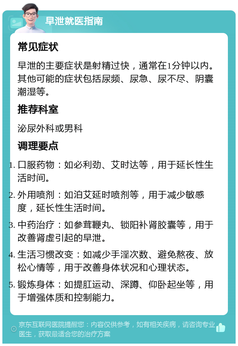 早泄就医指南 常见症状 早泄的主要症状是射精过快，通常在1分钟以内。其他可能的症状包括尿频、尿急、尿不尽、阴囊潮湿等。 推荐科室 泌尿外科或男科 调理要点 口服药物：如必利劲、艾时达等，用于延长性生活时间。 外用喷剂：如泊艾延时喷剂等，用于减少敏感度，延长性生活时间。 中药治疗：如参茸鞭丸、锁阳补肾胶囊等，用于改善肾虚引起的早泄。 生活习惯改变：如减少手淫次数、避免熬夜、放松心情等，用于改善身体状况和心理状态。 锻炼身体：如提肛运动、深蹲、仰卧起坐等，用于增强体质和控制能力。