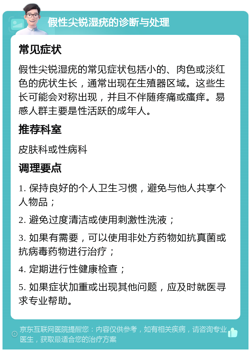 假性尖锐湿疣的诊断与处理 常见症状 假性尖锐湿疣的常见症状包括小的、肉色或淡红色的疣状生长，通常出现在生殖器区域。这些生长可能会对称出现，并且不伴随疼痛或瘙痒。易感人群主要是性活跃的成年人。 推荐科室 皮肤科或性病科 调理要点 1. 保持良好的个人卫生习惯，避免与他人共享个人物品； 2. 避免过度清洁或使用刺激性洗液； 3. 如果有需要，可以使用非处方药物如抗真菌或抗病毒药物进行治疗； 4. 定期进行性健康检查； 5. 如果症状加重或出现其他问题，应及时就医寻求专业帮助。