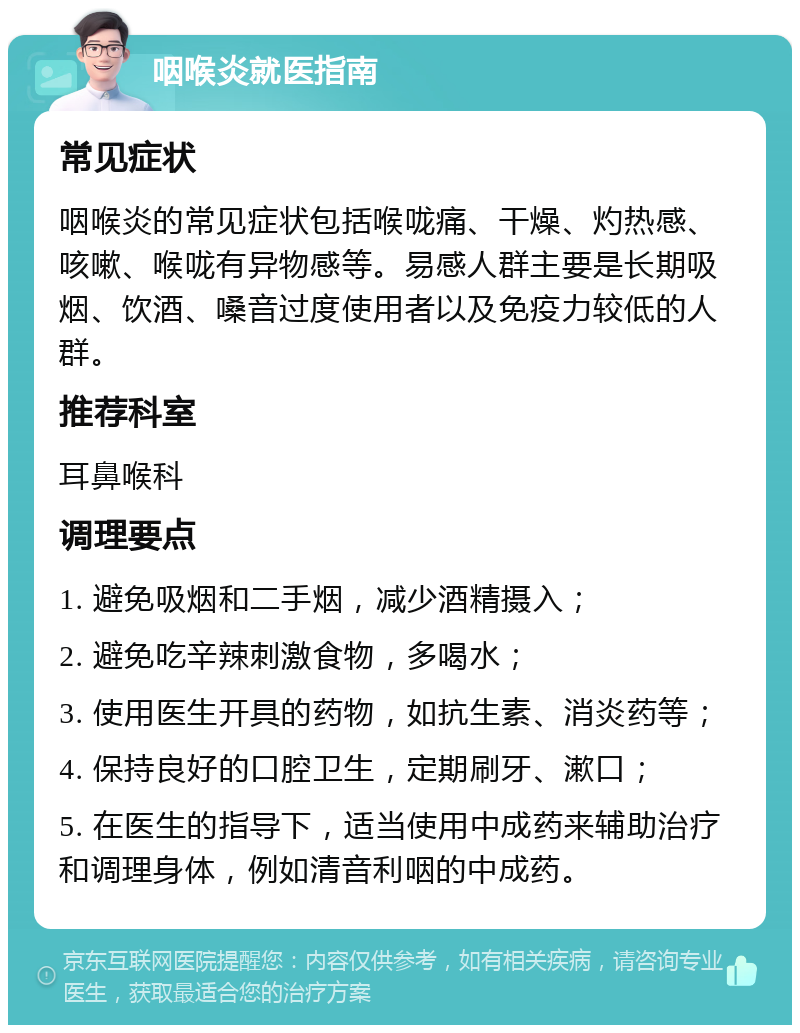 咽喉炎就医指南 常见症状 咽喉炎的常见症状包括喉咙痛、干燥、灼热感、咳嗽、喉咙有异物感等。易感人群主要是长期吸烟、饮酒、嗓音过度使用者以及免疫力较低的人群。 推荐科室 耳鼻喉科 调理要点 1. 避免吸烟和二手烟，减少酒精摄入； 2. 避免吃辛辣刺激食物，多喝水； 3. 使用医生开具的药物，如抗生素、消炎药等； 4. 保持良好的口腔卫生，定期刷牙、漱口； 5. 在医生的指导下，适当使用中成药来辅助治疗和调理身体，例如清音利咽的中成药。