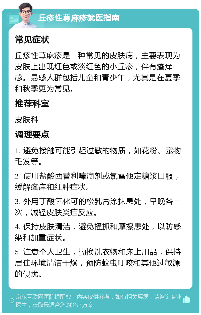 丘疹性荨麻疹就医指南 常见症状 丘疹性荨麻疹是一种常见的皮肤病，主要表现为皮肤上出现红色或淡红色的小丘疹，伴有瘙痒感。易感人群包括儿童和青少年，尤其是在夏季和秋季更为常见。 推荐科室 皮肤科 调理要点 1. 避免接触可能引起过敏的物质，如花粉、宠物毛发等。 2. 使用盐酸西替利嗪滴剂或氯雷他定糖浆口服，缓解瘙痒和红肿症状。 3. 外用丁酸氢化可的松乳膏涂抹患处，早晚各一次，减轻皮肤炎症反应。 4. 保持皮肤清洁，避免搔抓和摩擦患处，以防感染和加重症状。 5. 注意个人卫生，勤换洗衣物和床上用品，保持居住环境清洁干燥，预防蚊虫叮咬和其他过敏源的侵扰。