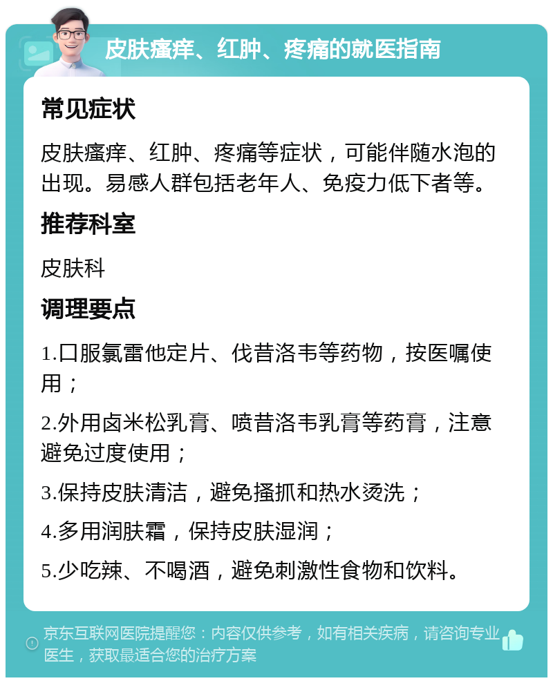 皮肤瘙痒、红肿、疼痛的就医指南 常见症状 皮肤瘙痒、红肿、疼痛等症状，可能伴随水泡的出现。易感人群包括老年人、免疫力低下者等。 推荐科室 皮肤科 调理要点 1.口服氯雷他定片、伐昔洛韦等药物，按医嘱使用； 2.外用卤米松乳膏、喷昔洛韦乳膏等药膏，注意避免过度使用； 3.保持皮肤清洁，避免搔抓和热水烫洗； 4.多用润肤霜，保持皮肤湿润； 5.少吃辣、不喝酒，避免刺激性食物和饮料。