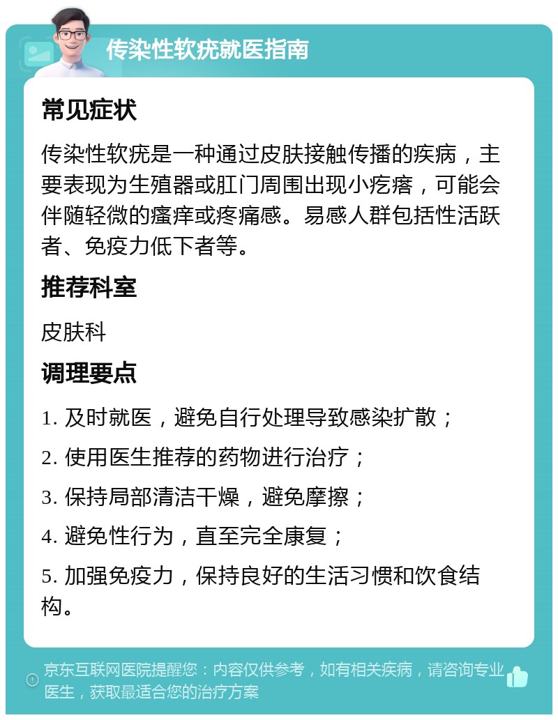 传染性软疣就医指南 常见症状 传染性软疣是一种通过皮肤接触传播的疾病，主要表现为生殖器或肛门周围出现小疙瘩，可能会伴随轻微的瘙痒或疼痛感。易感人群包括性活跃者、免疫力低下者等。 推荐科室 皮肤科 调理要点 1. 及时就医，避免自行处理导致感染扩散； 2. 使用医生推荐的药物进行治疗； 3. 保持局部清洁干燥，避免摩擦； 4. 避免性行为，直至完全康复； 5. 加强免疫力，保持良好的生活习惯和饮食结构。