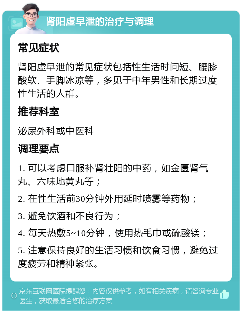 肾阳虚早泄的治疗与调理 常见症状 肾阳虚早泄的常见症状包括性生活时间短、腰膝酸软、手脚冰凉等，多见于中年男性和长期过度性生活的人群。 推荐科室 泌尿外科或中医科 调理要点 1. 可以考虑口服补肾壮阳的中药，如金匮肾气丸、六味地黄丸等； 2. 在性生活前30分钟外用延时喷雾等药物； 3. 避免饮酒和不良行为； 4. 每天热敷5~10分钟，使用热毛巾或硫酸镁； 5. 注意保持良好的生活习惯和饮食习惯，避免过度疲劳和精神紧张。