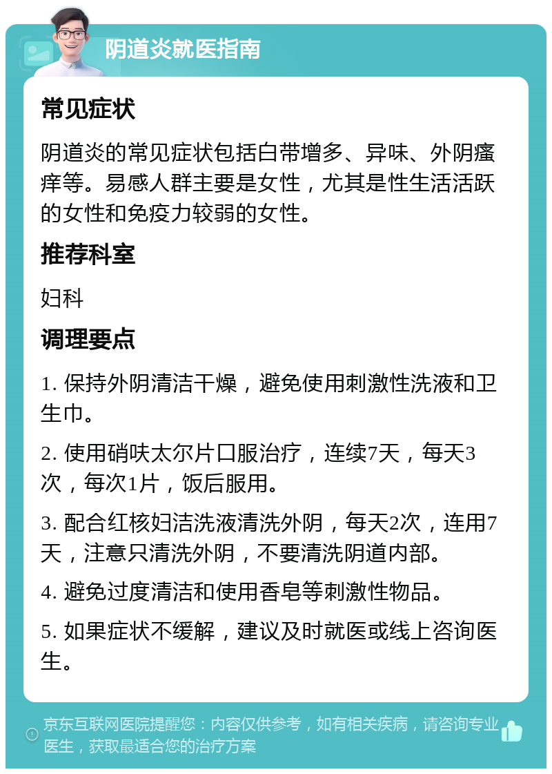 阴道炎就医指南 常见症状 阴道炎的常见症状包括白带增多、异味、外阴瘙痒等。易感人群主要是女性，尤其是性生活活跃的女性和免疫力较弱的女性。 推荐科室 妇科 调理要点 1. 保持外阴清洁干燥，避免使用刺激性洗液和卫生巾。 2. 使用硝呋太尔片口服治疗，连续7天，每天3次，每次1片，饭后服用。 3. 配合红核妇洁洗液清洗外阴，每天2次，连用7天，注意只清洗外阴，不要清洗阴道内部。 4. 避免过度清洁和使用香皂等刺激性物品。 5. 如果症状不缓解，建议及时就医或线上咨询医生。