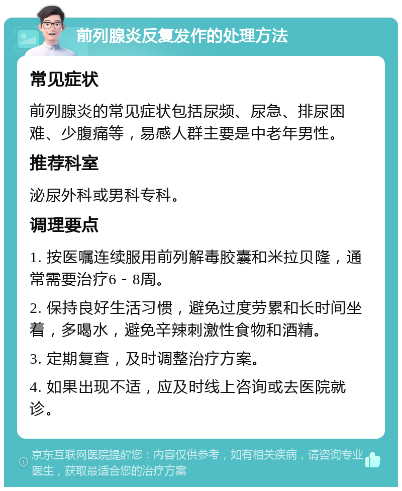 前列腺炎反复发作的处理方法 常见症状 前列腺炎的常见症状包括尿频、尿急、排尿困难、少腹痛等，易感人群主要是中老年男性。 推荐科室 泌尿外科或男科专科。 调理要点 1. 按医嘱连续服用前列解毒胶囊和米拉贝隆，通常需要治疗6－8周。 2. 保持良好生活习惯，避免过度劳累和长时间坐着，多喝水，避免辛辣刺激性食物和酒精。 3. 定期复查，及时调整治疗方案。 4. 如果出现不适，应及时线上咨询或去医院就诊。