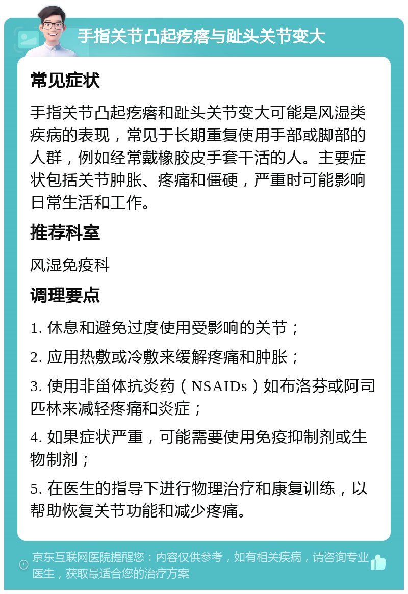 手指关节凸起疙瘩与趾头关节变大 常见症状 手指关节凸起疙瘩和趾头关节变大可能是风湿类疾病的表现，常见于长期重复使用手部或脚部的人群，例如经常戴橡胶皮手套干活的人。主要症状包括关节肿胀、疼痛和僵硬，严重时可能影响日常生活和工作。 推荐科室 风湿免疫科 调理要点 1. 休息和避免过度使用受影响的关节； 2. 应用热敷或冷敷来缓解疼痛和肿胀； 3. 使用非甾体抗炎药（NSAIDs）如布洛芬或阿司匹林来减轻疼痛和炎症； 4. 如果症状严重，可能需要使用免疫抑制剂或生物制剂； 5. 在医生的指导下进行物理治疗和康复训练，以帮助恢复关节功能和减少疼痛。