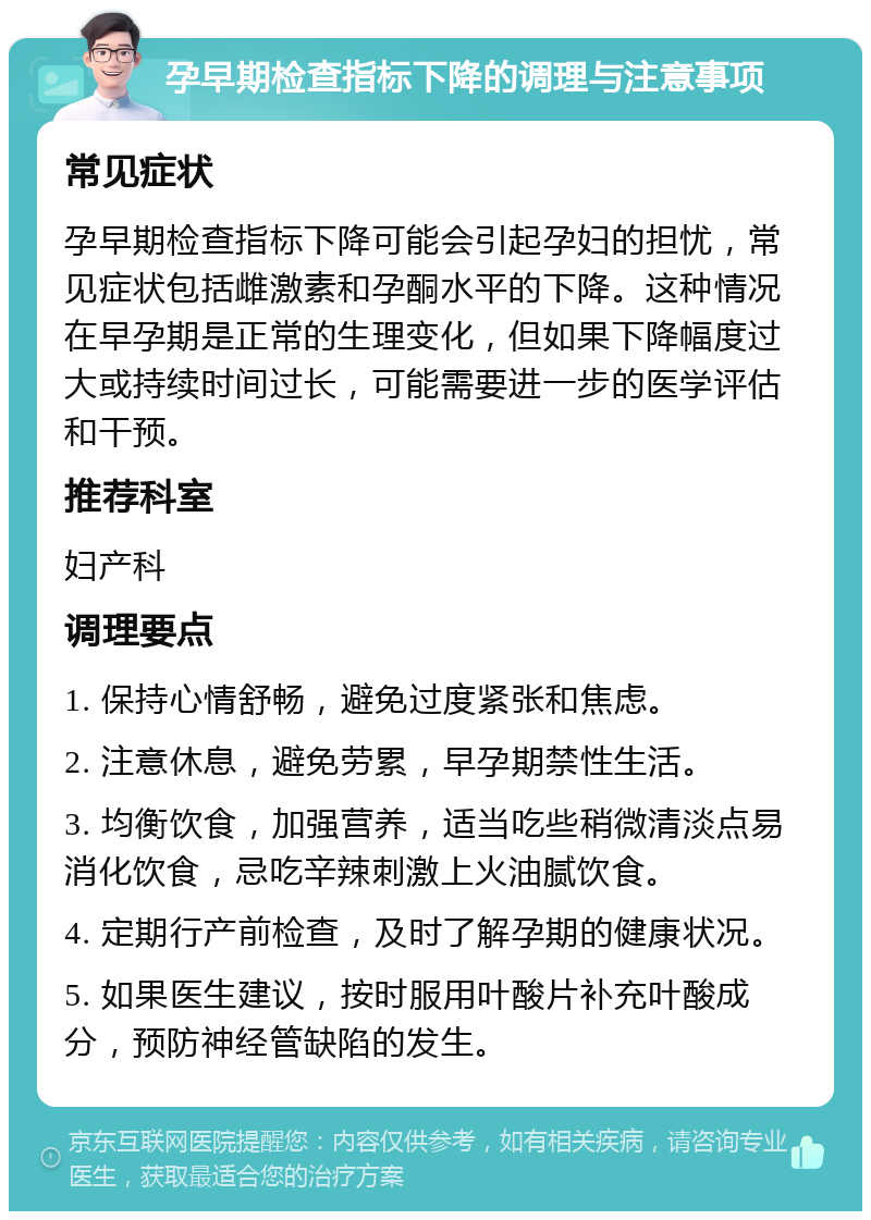 孕早期检查指标下降的调理与注意事项 常见症状 孕早期检查指标下降可能会引起孕妇的担忧，常见症状包括雌激素和孕酮水平的下降。这种情况在早孕期是正常的生理变化，但如果下降幅度过大或持续时间过长，可能需要进一步的医学评估和干预。 推荐科室 妇产科 调理要点 1. 保持心情舒畅，避免过度紧张和焦虑。 2. 注意休息，避免劳累，早孕期禁性生活。 3. 均衡饮食，加强营养，适当吃些稍微清淡点易消化饮食，忌吃辛辣刺激上火油腻饮食。 4. 定期行产前检查，及时了解孕期的健康状况。 5. 如果医生建议，按时服用叶酸片补充叶酸成分，预防神经管缺陷的发生。