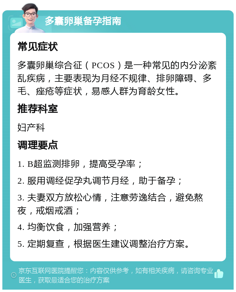 多囊卵巢备孕指南 常见症状 多囊卵巢综合征（PCOS）是一种常见的内分泌紊乱疾病，主要表现为月经不规律、排卵障碍、多毛、痤疮等症状，易感人群为育龄女性。 推荐科室 妇产科 调理要点 1. B超监测排卵，提高受孕率； 2. 服用调经促孕丸调节月经，助于备孕； 3. 夫妻双方放松心情，注意劳逸结合，避免熬夜，戒烟戒酒； 4. 均衡饮食，加强营养； 5. 定期复查，根据医生建议调整治疗方案。