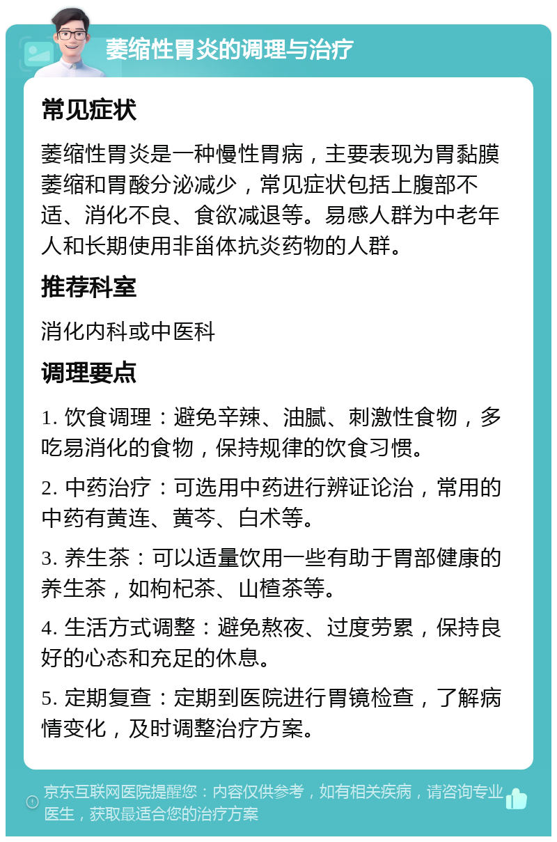 萎缩性胃炎的调理与治疗 常见症状 萎缩性胃炎是一种慢性胃病，主要表现为胃黏膜萎缩和胃酸分泌减少，常见症状包括上腹部不适、消化不良、食欲减退等。易感人群为中老年人和长期使用非甾体抗炎药物的人群。 推荐科室 消化内科或中医科 调理要点 1. 饮食调理：避免辛辣、油腻、刺激性食物，多吃易消化的食物，保持规律的饮食习惯。 2. 中药治疗：可选用中药进行辨证论治，常用的中药有黄连、黄芩、白术等。 3. 养生茶：可以适量饮用一些有助于胃部健康的养生茶，如枸杞茶、山楂茶等。 4. 生活方式调整：避免熬夜、过度劳累，保持良好的心态和充足的休息。 5. 定期复查：定期到医院进行胃镜检查，了解病情变化，及时调整治疗方案。