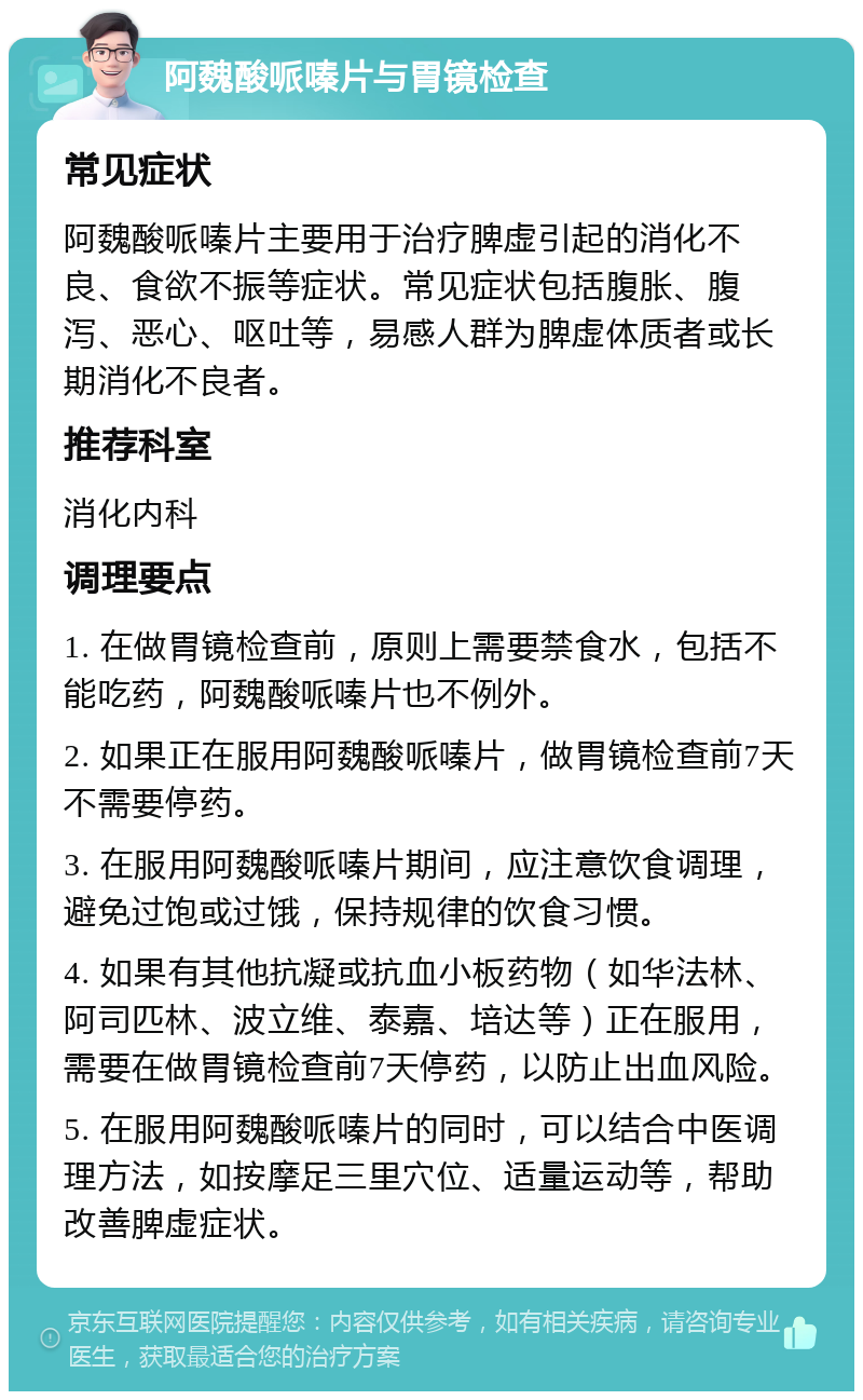 阿魏酸哌嗪片与胃镜检查 常见症状 阿魏酸哌嗪片主要用于治疗脾虚引起的消化不良、食欲不振等症状。常见症状包括腹胀、腹泻、恶心、呕吐等，易感人群为脾虚体质者或长期消化不良者。 推荐科室 消化内科 调理要点 1. 在做胃镜检查前，原则上需要禁食水，包括不能吃药，阿魏酸哌嗪片也不例外。 2. 如果正在服用阿魏酸哌嗪片，做胃镜检查前7天不需要停药。 3. 在服用阿魏酸哌嗪片期间，应注意饮食调理，避免过饱或过饿，保持规律的饮食习惯。 4. 如果有其他抗凝或抗血小板药物（如华法林、阿司匹林、波立维、泰嘉、培达等）正在服用，需要在做胃镜检查前7天停药，以防止出血风险。 5. 在服用阿魏酸哌嗪片的同时，可以结合中医调理方法，如按摩足三里穴位、适量运动等，帮助改善脾虚症状。