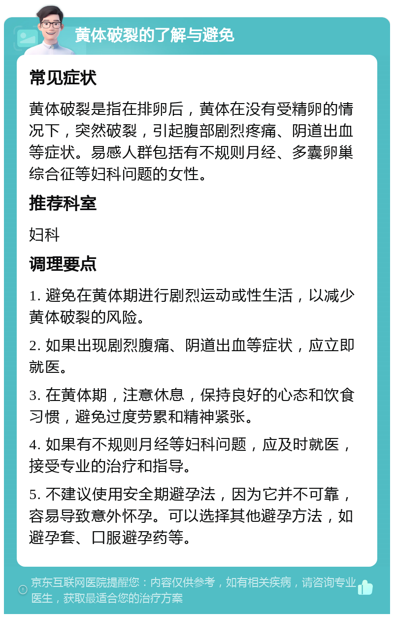 黄体破裂的了解与避免 常见症状 黄体破裂是指在排卵后，黄体在没有受精卵的情况下，突然破裂，引起腹部剧烈疼痛、阴道出血等症状。易感人群包括有不规则月经、多囊卵巢综合征等妇科问题的女性。 推荐科室 妇科 调理要点 1. 避免在黄体期进行剧烈运动或性生活，以减少黄体破裂的风险。 2. 如果出现剧烈腹痛、阴道出血等症状，应立即就医。 3. 在黄体期，注意休息，保持良好的心态和饮食习惯，避免过度劳累和精神紧张。 4. 如果有不规则月经等妇科问题，应及时就医，接受专业的治疗和指导。 5. 不建议使用安全期避孕法，因为它并不可靠，容易导致意外怀孕。可以选择其他避孕方法，如避孕套、口服避孕药等。