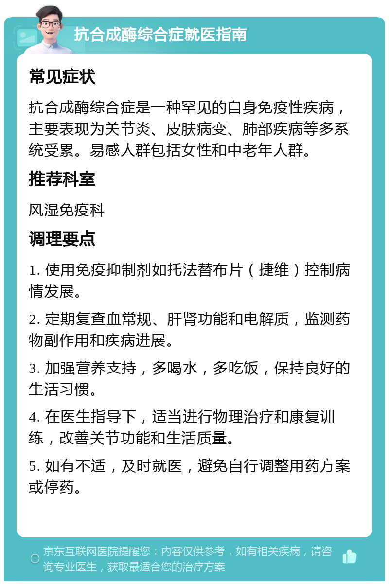 抗合成酶综合症就医指南 常见症状 抗合成酶综合症是一种罕见的自身免疫性疾病，主要表现为关节炎、皮肤病变、肺部疾病等多系统受累。易感人群包括女性和中老年人群。 推荐科室 风湿免疫科 调理要点 1. 使用免疫抑制剂如托法替布片（捷维）控制病情发展。 2. 定期复查血常规、肝肾功能和电解质，监测药物副作用和疾病进展。 3. 加强营养支持，多喝水，多吃饭，保持良好的生活习惯。 4. 在医生指导下，适当进行物理治疗和康复训练，改善关节功能和生活质量。 5. 如有不适，及时就医，避免自行调整用药方案或停药。