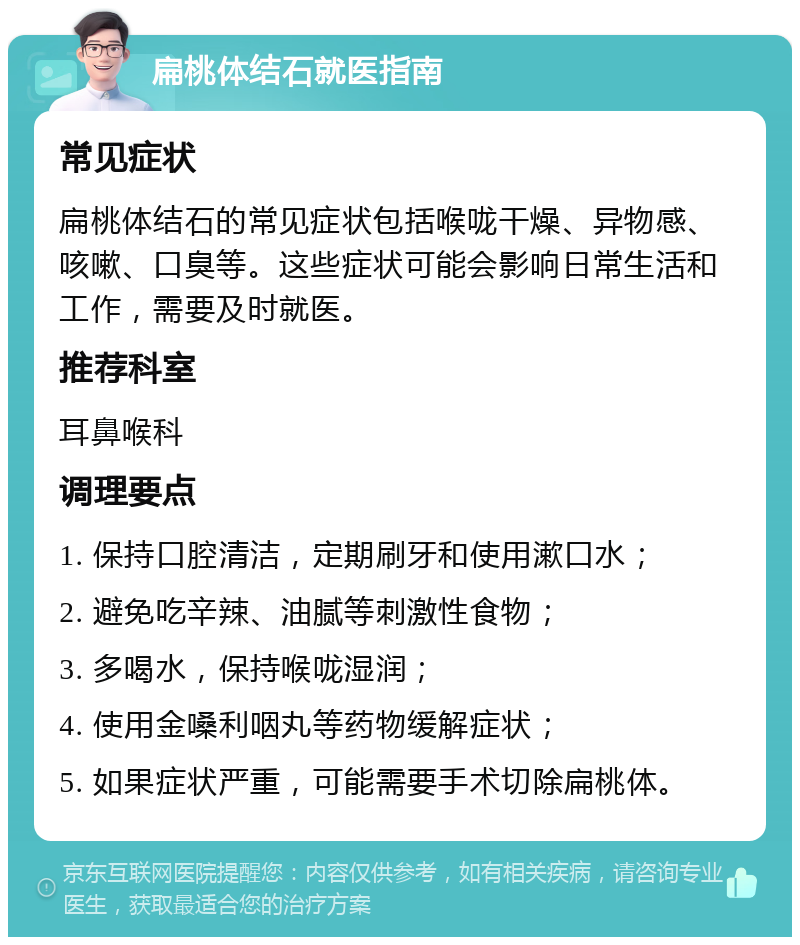 扁桃体结石就医指南 常见症状 扁桃体结石的常见症状包括喉咙干燥、异物感、咳嗽、口臭等。这些症状可能会影响日常生活和工作，需要及时就医。 推荐科室 耳鼻喉科 调理要点 1. 保持口腔清洁，定期刷牙和使用漱口水； 2. 避免吃辛辣、油腻等刺激性食物； 3. 多喝水，保持喉咙湿润； 4. 使用金嗓利咽丸等药物缓解症状； 5. 如果症状严重，可能需要手术切除扁桃体。