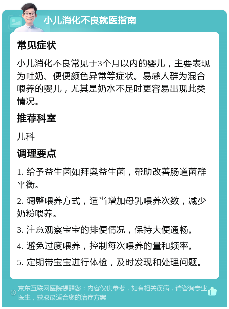 小儿消化不良就医指南 常见症状 小儿消化不良常见于3个月以内的婴儿，主要表现为吐奶、便便颜色异常等症状。易感人群为混合喂养的婴儿，尤其是奶水不足时更容易出现此类情况。 推荐科室 儿科 调理要点 1. 给予益生菌如拜奥益生菌，帮助改善肠道菌群平衡。 2. 调整喂养方式，适当增加母乳喂养次数，减少奶粉喂养。 3. 注意观察宝宝的排便情况，保持大便通畅。 4. 避免过度喂养，控制每次喂养的量和频率。 5. 定期带宝宝进行体检，及时发现和处理问题。