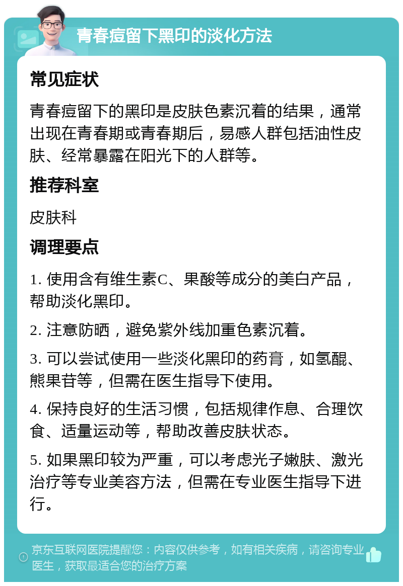 青春痘留下黑印的淡化方法 常见症状 青春痘留下的黑印是皮肤色素沉着的结果，通常出现在青春期或青春期后，易感人群包括油性皮肤、经常暴露在阳光下的人群等。 推荐科室 皮肤科 调理要点 1. 使用含有维生素C、果酸等成分的美白产品，帮助淡化黑印。 2. 注意防晒，避免紫外线加重色素沉着。 3. 可以尝试使用一些淡化黑印的药膏，如氢醌、熊果苷等，但需在医生指导下使用。 4. 保持良好的生活习惯，包括规律作息、合理饮食、适量运动等，帮助改善皮肤状态。 5. 如果黑印较为严重，可以考虑光子嫩肤、激光治疗等专业美容方法，但需在专业医生指导下进行。